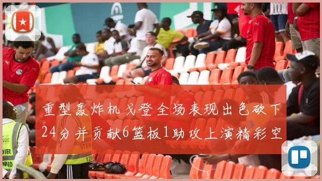 重型轰炸机戈登全场表现出色砍下24分并贡献6篮板1助攻上演精彩空接重扣