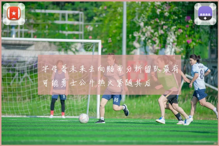 字母哥未来去向赔率分析留队最有可能勇士公牛热火紧随其后