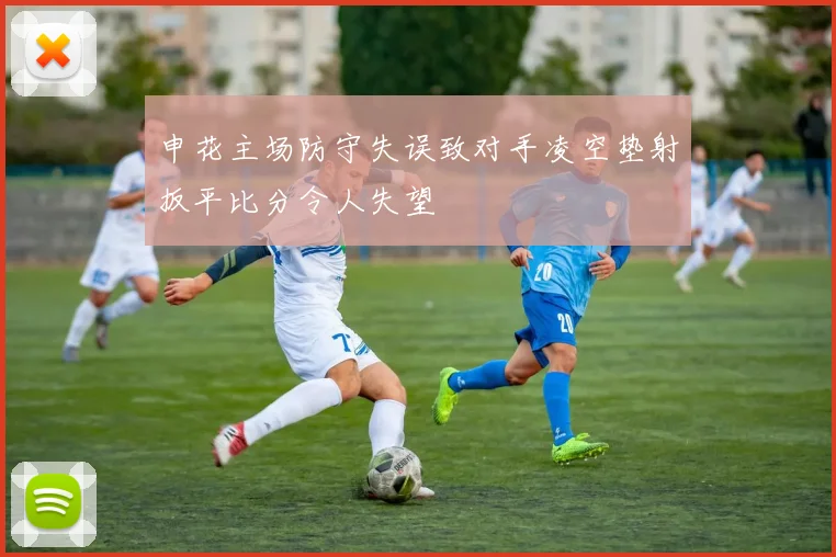 申花主场防守失误致对手凌空垫射扳平比分令人失望