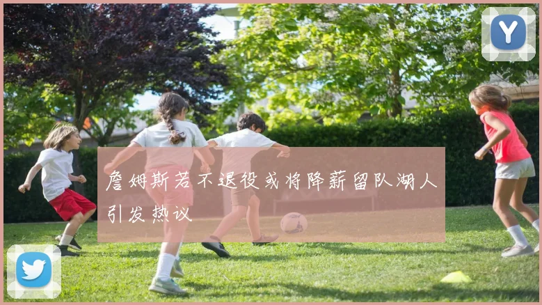 詹姆斯若不退役或将降薪留队湖人引发热议