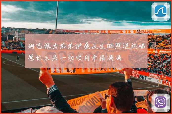 姆巴佩为弟弟伊桑庆生晒照送祝福愿你未来一切顺利幸福满满