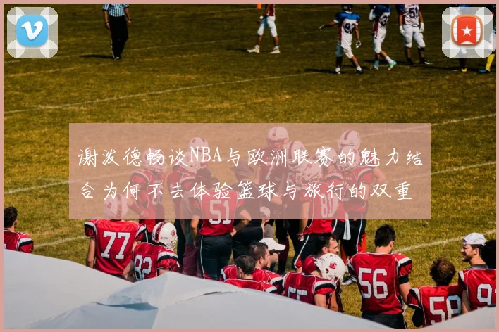 谢泼德畅谈NBA与欧洲联赛的魅力结合为何不去体验篮球与旅行的双重乐趣