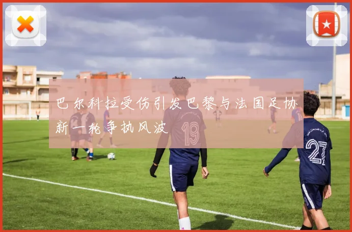 巴尔科拉受伤引发巴黎与法国足协新一轮争执风波