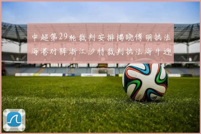 中超第29轮裁判安排揭晓傅明执法海港对阵浙江沙特裁判执法海牛迎战三镇