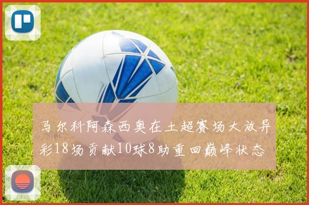 马尔科阿森西奥在土超赛场大放异彩18场贡献10球8助重回巅峰状态