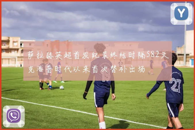 萨拉赫英超首发纪录终结时隔582天克洛普时代以来首次替补出场