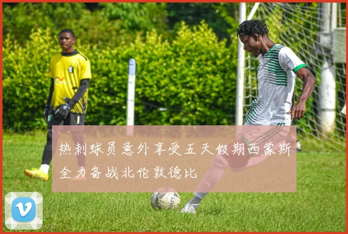 热刺球员意外享受五天假期西蒙斯全力备战北伦敦德比