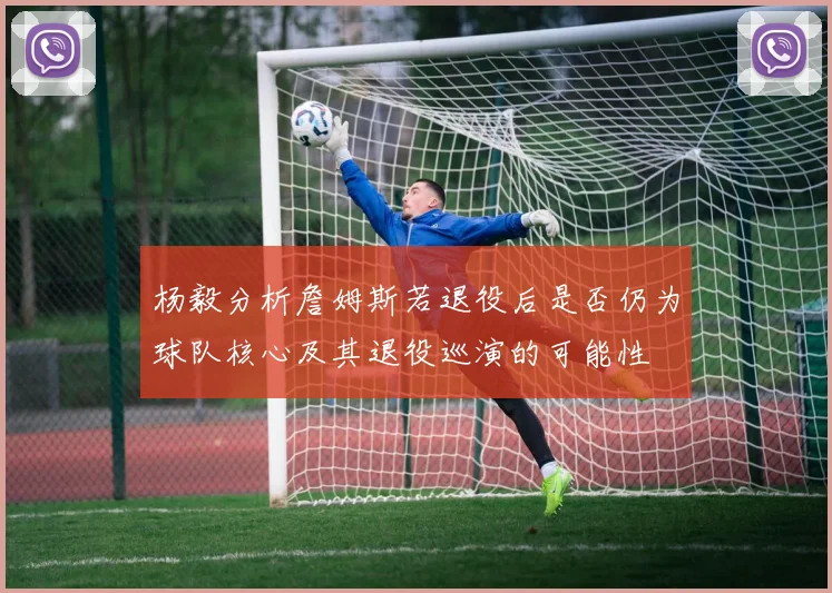 杨毅分析詹姆斯若退役后是否仍为球队核心及其退役巡演的可能性