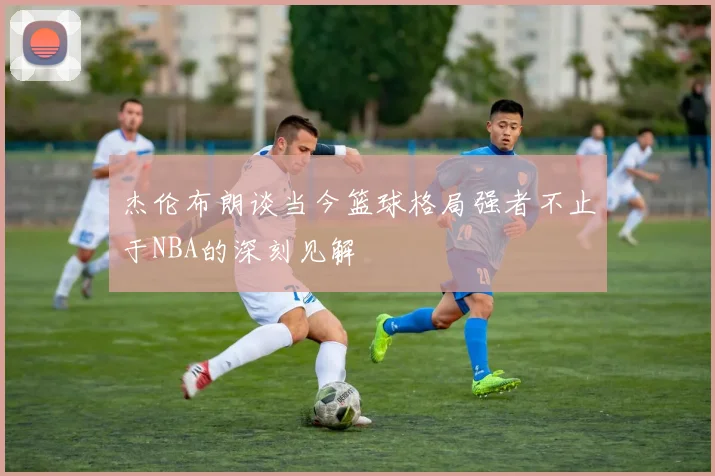 杰伦布朗谈当今篮球格局强者不止于NBA的深刻见解