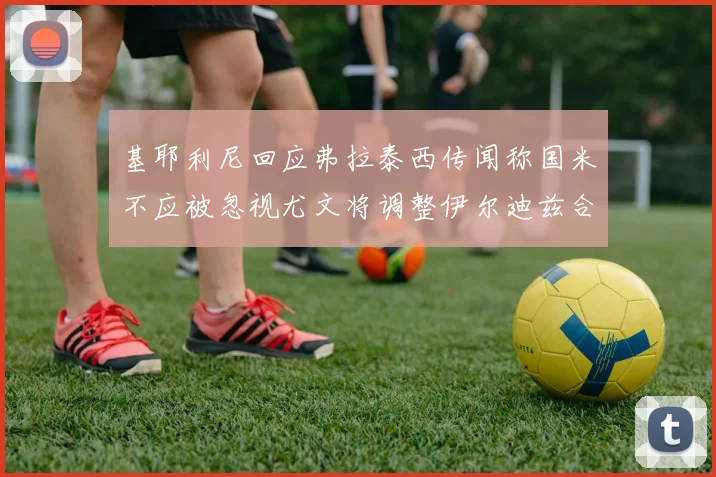 基耶利尼回应弗拉泰西传闻称国米不应被忽视尤文将调整伊尔迪兹合同内容