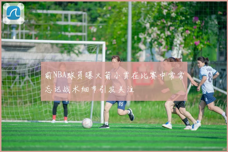前NBA球员曝火箭小贾在比赛中常常忘记战术细节引发关注