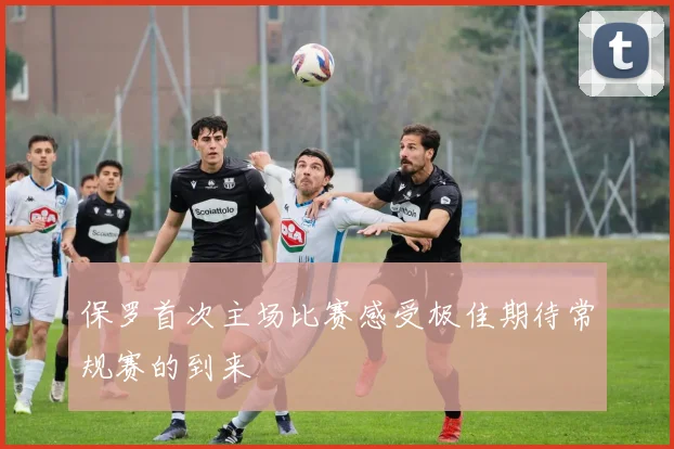 保罗首次主场比赛感受极佳期待常规赛的到来