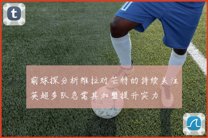 前球探分析维拉对芒特的持续关注英超多队急需其加盟提升实力