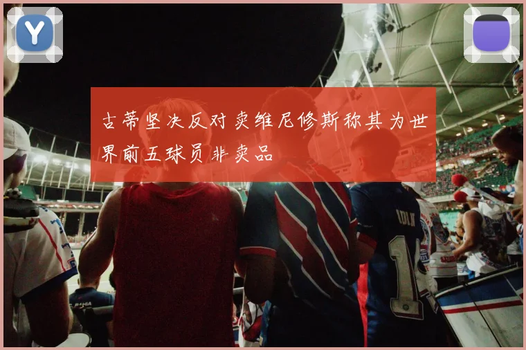 古蒂坚决反对卖维尼修斯称其为世界前五球员非卖品