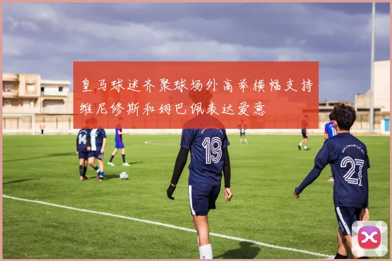 皇马球迷齐聚球场外高举横幅支持维尼修斯和姆巴佩表达爱意