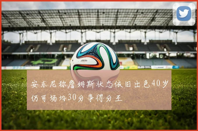 安东尼称詹姆斯状态依旧出色40岁仍可场均30分争得分王