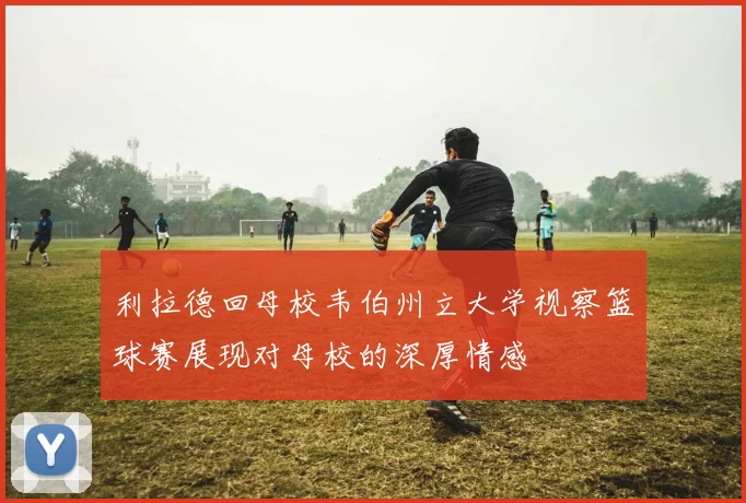 利拉德回母校韦伯州立大学视察篮球赛展现对母校的深厚情感