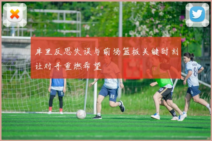 库里反思失误与前场篮板关键时刻让对手重燃希望