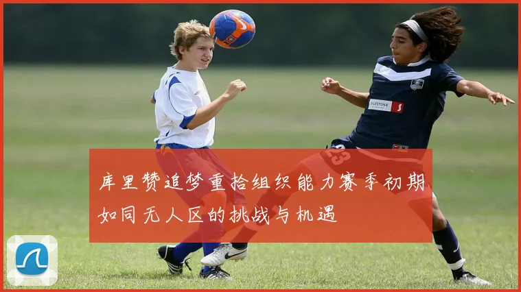 库里赞追梦重拾组织能力赛季初期如同无人区的挑战与机遇