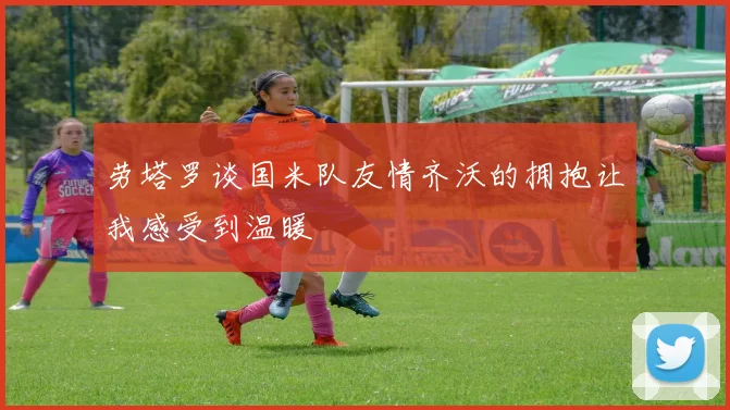 劳塔罗谈国米队友情齐沃的拥抱让我感受到温暖