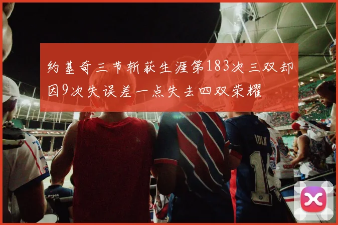 约基奇三节斩获生涯第183次三双却因9次失误差一点失去四双荣耀
