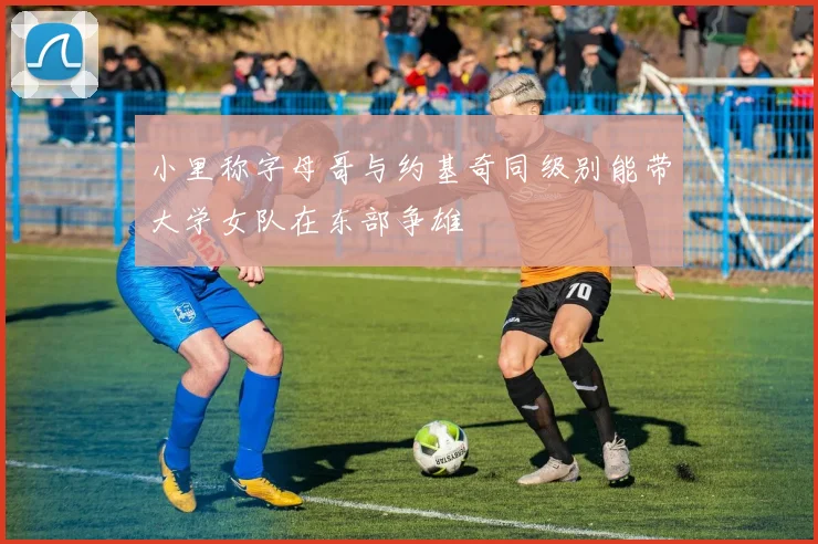 小里称字母哥与约基奇同级别能带大学女队在东部争雄
