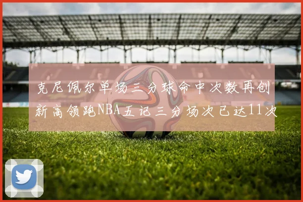 克尼佩尔单场三分球命中次数再创新高领跑NBA五记三分场次已达11次