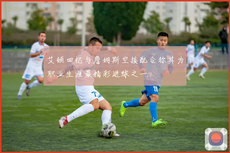 艾顿回忆与詹姆斯空接配合称其为职业生涯最精彩进球之一