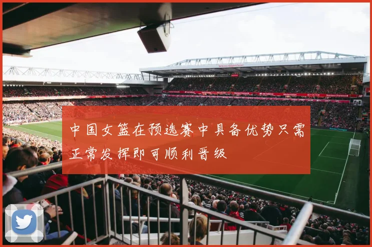 中国女篮在预选赛中具备优势只需正常发挥即可顺利晋级