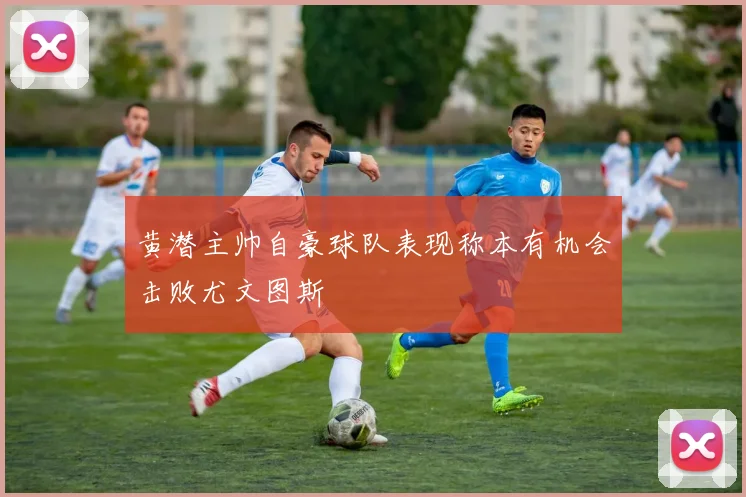 黄潜主帅自豪球队表现称本有机会击败尤文图斯