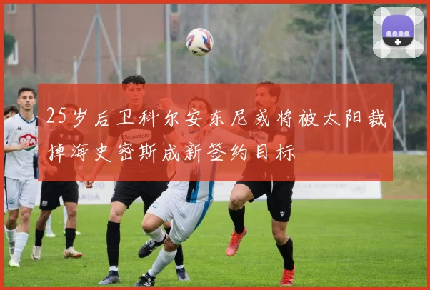 25岁后卫科尔安东尼或将被太阳裁掉海史密斯成新签约目标