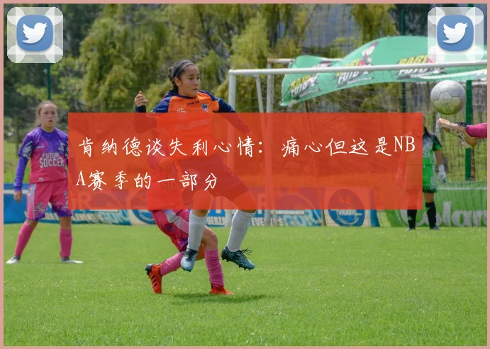 肯纳德谈失利心情：痛心但这是NBA赛季的一部分