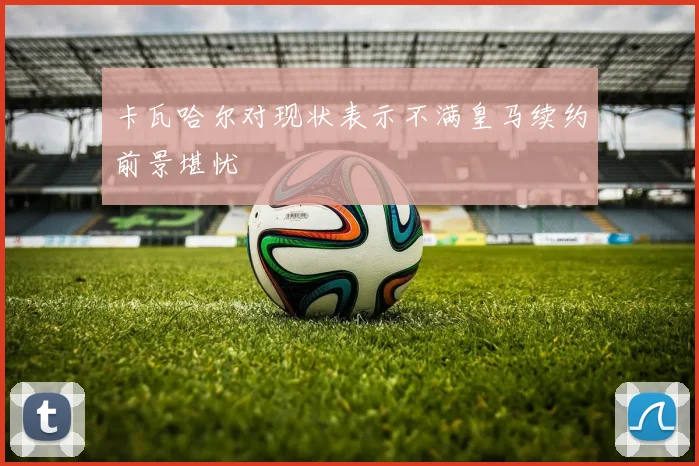 卡瓦哈尔对现状表示不满皇马续约前景堪忧